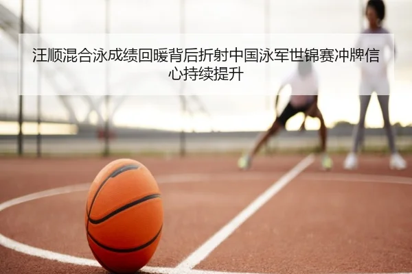 汪顺混合泳成绩回暖背后折射中国泳军世锦赛冲牌信心持续提升