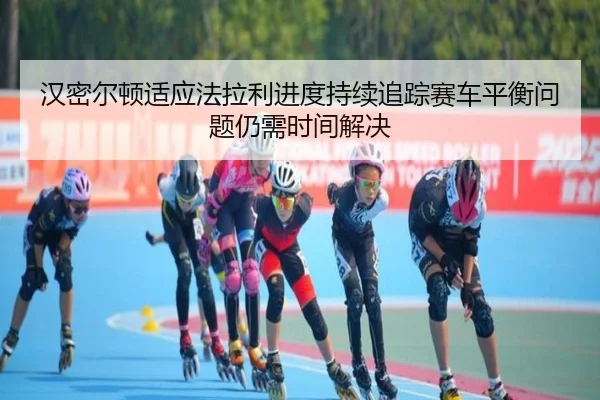 汉密尔顿适应法拉利进度持续追踪赛车平衡问题仍需时间解决
