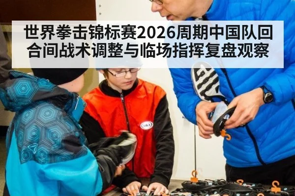 世界拳击锦标赛2026周期中国队回合间战术调整与临场指挥复盘观察